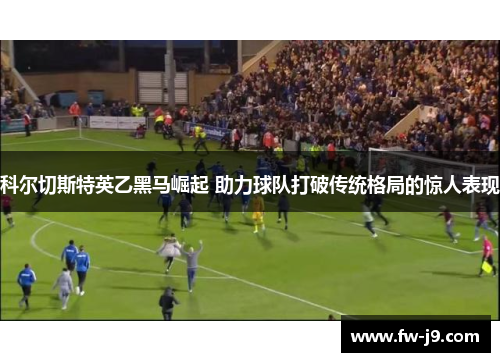 科尔切斯特英乙黑马崛起 助力球队打破传统格局的惊人表现 科尔切斯特英乙黑马崛起 助力球队打破传统格局的惊人表现