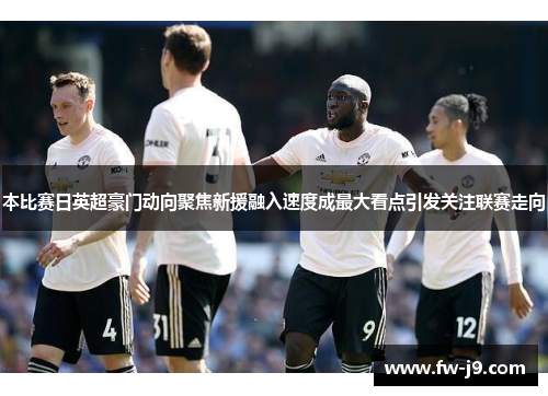 本比赛日英超豪门动向聚焦新援融入速度成最大看点引发关注联赛走向