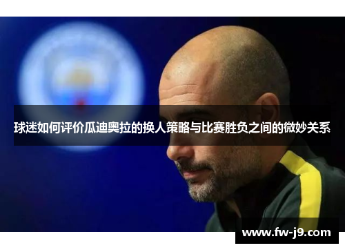 球迷如何评价瓜迪奥拉的换人策略与比赛胜负之间的微妙关系