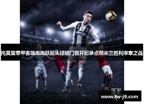 托莫里意甲客场高高跃起头球破门首开纪录点燃米兰胜利序章之战