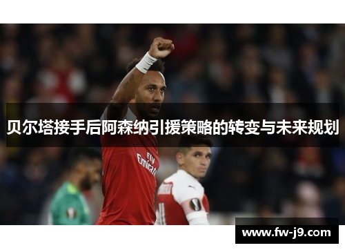 贝尔塔接手后阿森纳引援策略的转变与未来规划